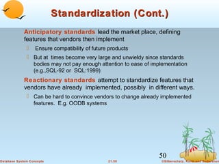 Standardization (Cont.)
Anticipatory standards lead the market place, defining
features that vendors then implement


Ensure compatibility of future products

 But at times become very large and unwieldy since standards
bodies may not pay enough attention to ease of implementation
(e.g.,SQL-92 or SQL:1999)

Reactionary standards attempt to standardize features that
vendors have already implemented, possibly in different ways.
 Can be hard to convince vendors to change already implemented
features. E.g. OODB systems

50
Database System Concepts

21.50

©Silberschatz, Korth and Sudarshan

 