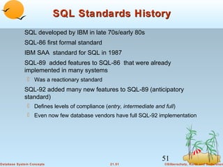 SQL Standards History
SQL developed by IBM in late 70s/early 80s
SQL-86 first formal standard
IBM SAA standard for SQL in 1987
SQL-89 added features to SQL-86 that were already
implemented in many systems
 Was a reactionary standard

SQL-92 added many new features to SQL-89 (anticipatory
standard)
 Defines levels of compliance (entry, intermediate and full)
 Even now few database vendors have full SQL-92 implementation

51
Database System Concepts

21.51

©Silberschatz, Korth and Sudarshan

 