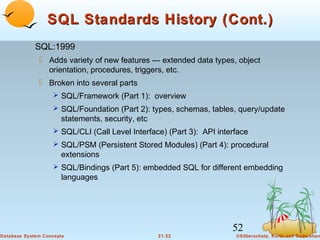 SQL Standards History (Cont.)
SQL:1999
 Adds variety of new features --- extended data types, object
orientation, procedures, triggers, etc.
 Broken into several parts
 SQL/Framework (Part 1): overview
 SQL/Foundation (Part 2): types, schemas, tables, query/update

statements, security, etc
 SQL/CLI (Call Level Interface) (Part 3): API interface
 SQL/PSM (Persistent Stored Modules) (Part 4): procedural

extensions
 SQL/Bindings (Part 5): embedded SQL for different embedding

languages

52
Database System Concepts

21.52

©Silberschatz, Korth and Sudarshan

 