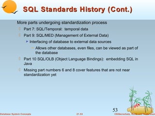 SQL Standards History (Cont.)
More parts undergoing standardization process
 Part 7: SQL/Temporal: temporal data
 Part 9: SQL/MED (Management of External Data)
 Interfacing of database to external data sources

– Allows other databases, even files, can be viewed as part of
the database

 Part 10 SQL/OLB (Object Language Bindings): embedding SQL in
Java
 Missing part numbers 6 and 8 cover features that are not near
standardization yet

53
Database System Concepts

21.53

©Silberschatz, Korth and Sudarshan

 