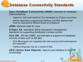Database Connectivity Standards
Open DataBase Connectivity (ODBC) standard for database
interconnectivity
 based on Call Level Interface (CLI) developed by X/Open consortium
 defines application programming interface, and SQL features that
must be supported at different levels of compliance

JDBC standard used for Java
X/Open XA standards define transaction management
standards for supporting distributed 2-phase commit
OLE-DB: API like ODBC, but intended to support non-database
sources of data such as flat files
 OLE-DB program can negotiate with data source to find what features
are supported
 Interface language may be a subset of SQL

ADO (Active Data Objects) : easy-to-use interface to OLE-DB
functionality

54
Database System Concepts

21.54

©Silberschatz, Korth and Sudarshan

 