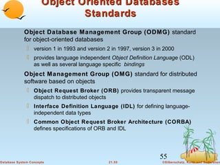 Object Oriented Databases
Standards
Object Database Management Group (ODMG) standard
for object-oriented databases
 version 1 in 1993 and version 2 in 1997, version 3 in 2000
 provides language independent Object Definition Language (ODL)
as well as several language specific bindings

Object Management Group (OMG) standard for distributed
software based on objects
 Object Request Broker (ORB) provides transparent message
dispatch to distributed objects
 Interface Definition Language (IDL) for defining languageindependent data types
 Common Object Request Broker Architecture (CORBA)
defines specifications of ORB and IDL

55
Database System Concepts

21.55

©Silberschatz, Korth and Sudarshan

 
