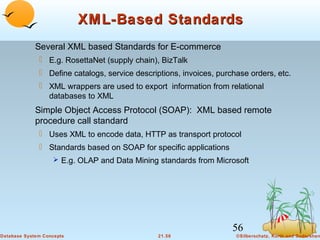 XML-Based Standards
Several XML based Standards for E-commerce
 E.g. RosettaNet (supply chain), BizTalk
 Define catalogs, service descriptions, invoices, purchase orders, etc.
 XML wrappers are used to export information from relational
databases to XML

Simple Object Access Protocol (SOAP): XML based remote
procedure call standard
 Uses XML to encode data, HTTP as transport protocol
 Standards based on SOAP for specific applications
 E.g. OLAP and Data Mining standards from Microsoft

56
Database System Concepts

21.56

©Silberschatz, Korth and Sudarshan

 