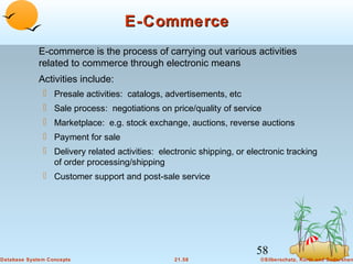 E-Commerce
E-commerce is the process of carrying out various activities
related to commerce through electronic means
Activities include:
 Presale activities: catalogs, advertisements, etc
 Sale process: negotiations on price/quality of service
 Marketplace: e.g. stock exchange, auctions, reverse auctions
 Payment for sale
 Delivery related activities: electronic shipping, or electronic tracking
of order processing/shipping
 Customer support and post-sale service

58
Database System Concepts

21.58

©Silberschatz, Korth and Sudarshan

 