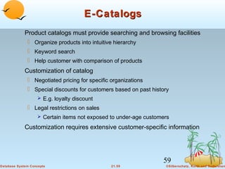 E-Catalogs
Product catalogs must provide searching and browsing facilities
 Organize products into intuitive hierarchy
 Keyword search
 Help customer with comparison of products

Customization of catalog
 Negotiated pricing for specific organizations
 Special discounts for customers based on past history
 E.g. loyalty discount

 Legal restrictions on sales
 Certain items not exposed to under-age customers

Customization requires extensive customer-specific information

59
Database System Concepts

21.59

©Silberschatz, Korth and Sudarshan

 