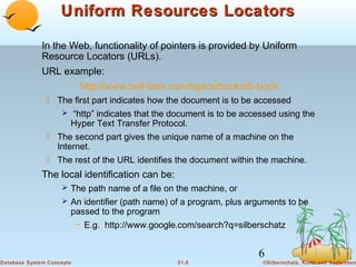 Uniform Resources Locators
In the Web, functionality of pointers is provided by Uniform
Resource Locators (URLs).
URL example:
http://www.bell-labs.com/topics/book/db-book
 The first part indicates how the document is to be accessed
 “http” indicates that the document is to be accessed using the
Hyper Text Transfer Protocol.
 The second part gives the unique name of a machine on the
Internet.
 The rest of the URL identifies the document within the machine.

The local identification can be:
 The path name of a file on the machine, or
 An identifier (path name) of a program, plus arguments to be

passed to the program
– E.g. http://www.google.com/search?q=silberschatz

6
Database System Concepts

21.6

©Silberschatz, Korth and Sudarshan

 