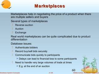 Marketplaces
Marketplaces help in negotiating the price of a product when there
are multiple sellers and buyers
Several types of marketplaces
 Reverse auction
 Auction
 Exchange

Real world marketplaces can be quite complicated due to product
differentiation
Database issues:
 Authenticate bidders
 Record buy/sell bids securely
 Communicate bids quickly to participants
 Delays can lead to financial loss to some participants
 Need to handle very large volumes of trade at times
 E.g. at the end of an auction

60
Database System Concepts

21.60

©Silberschatz, Korth and Sudarshan

 