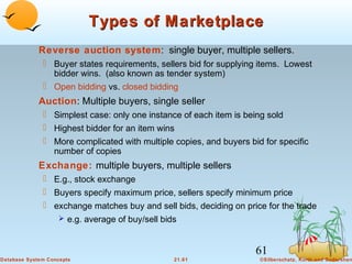 Types of Marketplace
Reverse auction system: single buyer, multiple sellers.
 Buyer states requirements, sellers bid for supplying items. Lowest
bidder wins. (also known as tender system)
 Open bidding vs. closed bidding

Auction: Multiple buyers, single seller
 Simplest case: only one instance of each item is being sold
 Highest bidder for an item wins
 More complicated with multiple copies, and buyers bid for specific
number of copies

Exchange: multiple buyers, multiple sellers
 E.g., stock exchange
 Buyers specify maximum price, sellers specify minimum price
 exchange matches buy and sell bids, deciding on price for the trade
 e.g. average of buy/sell bids

61
Database System Concepts

21.61

©Silberschatz, Korth and Sudarshan

 