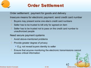 Order Settlement
Order settlement: payment for goods and delivery
Insecure means for electronic payment: send credit card number
 Buyers may present some one else’s credit card numbers
 Seller has to be trusted to bill only for agreed-on item
 Seller has to be trusted not to pass on the credit card number to
unauthorized people

Need secure payment systems
 Avoid above-mentioned problems
 Provide greater degree of privacy
 E.g. not reveal buyers identity to seller

 Ensure that anyone monitoring the electronic transmissions cannot
access critical information

62
Database System Concepts

21.62

©Silberschatz, Korth and Sudarshan

 