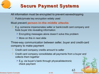 Secure Payment Systems
All information must be encrypted to prevent eavesdropping
 Public/private key encryption widely used

Must prevent person-in-the-middle attacks
 E.g. someone impersonates seller or bank/credit card company and
fools buyer into revealing information
 Encrypting messages alone doesn’t solve this problem
 More on this in next slide

Three-way communication between seller, buyer and credit-card
company to make payment
 Credit card company credits amount to seller
 Credit card company consolidates all payments from a buyer and
collects them together
 E.g. via buyer’s bank through physical/electronic

check payment

63
Database System Concepts

21.63

©Silberschatz, Korth and Sudarshan

 