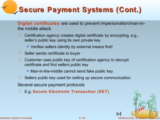 Secure Payment Systems (Cont.)
Digital certificates are used to prevent impersonation/man-inthe middle attack
 Certification agency creates digital certificate by encrypting, e.g.,
seller’s public key using its own private key
 Verifies sellers identity by external means first!

 Seller sends certificate to buyer
 Customer uses public key of certification agency to decrypt
certificate and find sellers public key
 Man-in-the-middle cannot send fake public key

 Sellers public key used for setting up secure communication

Several secure payment protocols
 E.g. Secure Electronic Transaction (SET)

64
Database System Concepts

21.64

©Silberschatz, Korth and Sudarshan

 