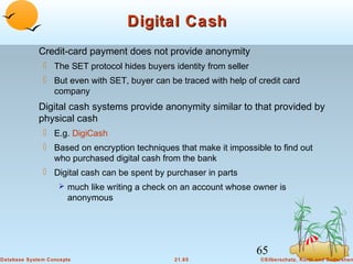 Digital Cash
Credit-card payment does not provide anonymity
 The SET protocol hides buyers identity from seller
 But even with SET, buyer can be traced with help of credit card
company

Digital cash systems provide anonymity similar to that provided by
physical cash
 E.g. DigiCash
 Based on encryption techniques that make it impossible to find out
who purchased digital cash from the bank
 Digital cash can be spent by purchaser in parts
 much like writing a check on an account whose owner is

anonymous

65
Database System Concepts

21.65

©Silberschatz, Korth and Sudarshan

 