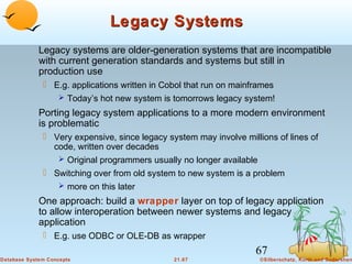 Legacy Systems
Legacy systems are older-generation systems that are incompatible
with current generation standards and systems but still in
production use
 E.g. applications written in Cobol that run on mainframes
 Today’s hot new system is tomorrows legacy system!

Porting legacy system applications to a more modern environment
is problematic
 Very expensive, since legacy system may involve millions of lines of
code, written over decades
 Original programmers usually no longer available
 Switching over from old system to new system is a problem
 more on this later

One approach: build a wrapper layer on top of legacy application
to allow interoperation between newer systems and legacy
application
 E.g. use ODBC or OLE-DB as wrapper

67
Database System Concepts

21.67

©Silberschatz, Korth and Sudarshan

 