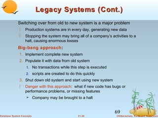 Legacy Systems (Cont.)
Switching over from old to new system is a major problem


Production systems are in every day, generating new data



Stopping the system may bring all of a company’s activities to a
halt, causing enormous losses

Big-bang approach:
1. Implement complete new system
2. Populate it with data from old system
1. No transactions while this step is executed
2. scripts are created to do this quickly

3. Shut down old system and start using new system
 Danger with this approach: what if new code has bugs or
performance problems, or missing features
 Company may be brought to a halt

69
Database System Concepts

21.69

©Silberschatz, Korth and Sudarshan

 