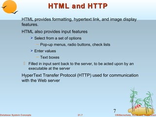 HTML and HTTP
HTML provides formatting, hypertext link, and image display
features.
HTML also provides input features
 Select from a set of options

– Pop-up menus, radio buttons, check lists
 Enter values

– Text boxes

 Filled in input sent back to the server, to be acted upon by an
executable at the server

HyperText Transfer Protocol (HTTP) used for communication
with the Web server

7
Database System Concepts

21.7

©Silberschatz, Korth and Sudarshan

 