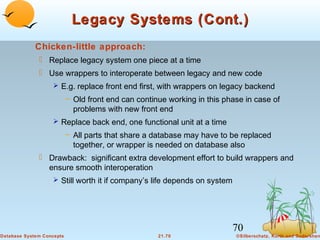 Legacy Systems (Cont.)
Chicken-little approach:
 Replace legacy system one piece at a time
 Use wrappers to interoperate between legacy and new code
 E.g. replace front end first, with wrappers on legacy backend

– Old front end can continue working in this phase in case of
problems with new front end
 Replace back end, one functional unit at a time

– All parts that share a database may have to be replaced
together, or wrapper is needed on database also

 Drawback: significant extra development effort to build wrappers and
ensure smooth interoperation
 Still worth it if company’s life depends on system

70
Database System Concepts

21.70

©Silberschatz, Korth and Sudarshan

 