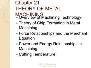 ISE 316 - Manufacturing
Processes Engineering
Chapter 21
THEORY OF METAL
MACHINING
 Overview of Machining Technology
 Theory of Chip Formation in Metal
Machining
 Force Relationships and the Merchant
Equation
 Power and Energy Relationships in
Machining
 Cutting Temperature
 