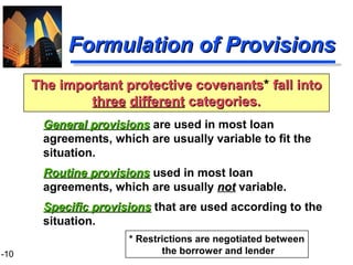 1-10
Formulation of ProvisionsFormulation of Provisions
General provisionsGeneral provisions are used in most loan
agreements, which are usually variable to fit the
situation.
Routine provisionsRoutine provisions used in most loan
agreements, which are usually notnot variable.
Specific provisionsSpecific provisions that are used according to the
situation.
The important protective covenantsThe important protective covenants* fall intofall into
threethree differentdifferent categories.categories.
* Restrictions are negotiated between
the borrower and lender
 
