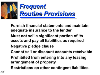 1-12
FrequentFrequent
Routine ProvisionsRoutine Provisions
Furnish financial statements and maintain
adequate insurance to the lender
Must not sell a significant portion of its
assets and pay all liabilities as required
Negative pledge clause
Cannot sell or discount accounts receivable
Prohibited from entering into any leasing
arrangement of property
Restrictions on other contingent liabilities
 