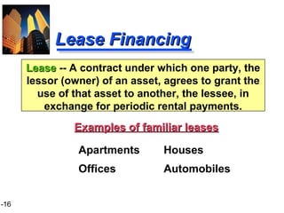 1-16
Lease FinancingLease Financing
Examples of familiar leasesExamples of familiar leases
Apartments Houses
Offices Automobiles
LeaseLease -- A contract under which one party, the
lessor (owner) of an asset, agrees to grant the
use of that asset to another, the lessee, in
exchange for periodic rental payments.
 