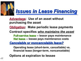 1-17
Issues in Lease FinancingIssues in Lease Financing
AdvantageAdvantage: Use of an asset without
purchasing the asset
ObligationObligation: Make periodic lease payments
Contract specifies who maintains the asset
Full-service leaseFull-service lease -- lessor pays maintenance
Net leaseNet lease -- lessee pays maintenance costs
Cancelable or noncancelable lease?Cancelable or noncancelable lease?
Operating lease (short-term, cancellable) vs.
financial lease (longer-term, noncancelable)
Options at expiration to lessee
 