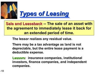 1-18
Types of LeasingTypes of Leasing
The lessor realizes any residual value.
There may be a tax advantage as land is not
depreciable, but the entire lease payment is a
deductible expense.
LessorsLessors: insurance companies, institutional
investors, finance companies, and independent
companies.
Sale and LeasebackSale and Leaseback -- The sale of an asset with
the agreement to immediately lease it back for
an extended period of time.
 