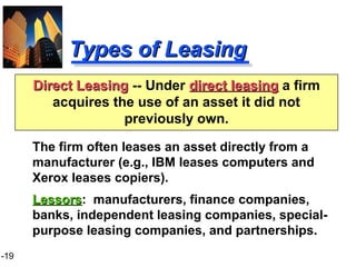 1-19
Types of LeasingTypes of Leasing
The firm often leases an asset directly from a
manufacturer (e.g., IBM leases computers and
Xerox leases copiers).
LessorsLessors: manufacturers, finance companies,
banks, independent leasing companies, special-
purpose leasing companies, and partnerships.
Direct LeasingDirect Leasing -- Under direct leasingdirect leasing a firm
acquires the use of an asset it did not
previously own.
 