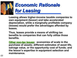 1-22
Economic RationaleEconomic Rationale
for Leasingfor Leasing
Leasing allows higher-income taxable companies to
own equipment (lessor) and take accelerated
depreciation, while a marginally profitable company
(lessee) would prefer the advantages afforded by
leases.
Thus, leases provide a means of shifting tax
benefits to companies that can fully utilize those
benefits.
Other non-tax issuesOther non-tax issues: economies of scale in the
purchase of assets; different estimates of asset life,
salvage value, or the opportunity cost of funds; and
the lessor’s expertise in equipment selection and
maintenance.
 