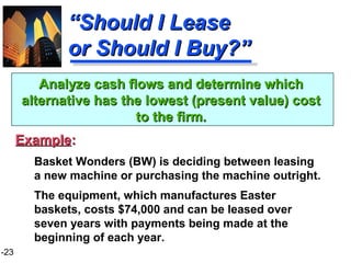 1-23
““Should I LeaseShould I Lease
or Should I Buy?”or Should I Buy?”
Basket Wonders (BW) is deciding between leasing
a new machine or purchasing the machine outright.
The equipment, which manufactures Easter
baskets, costs $74,000 and can be leased over
seven years with payments being made at the
beginning of each year.
Analyze cash flows and determine whichAnalyze cash flows and determine which
alternative has the lowest (present value) costalternative has the lowest (present value) cost
to the firm.to the firm.
ExampleExample::
 