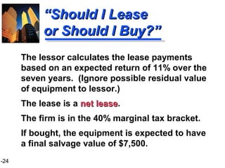 1-24
““Should I LeaseShould I Lease
or Should I Buy?”or Should I Buy?”
The lessor calculates the lease payments
based on an expected return of 11% over the
seven years. (Ignore possible residual value
of equipment to lessor.)
The lease is a net leasenet lease.
The firm is in the 40% marginal tax bracket.
If bought, the equipment is expected to have
a final salvage value of $7,500.
 