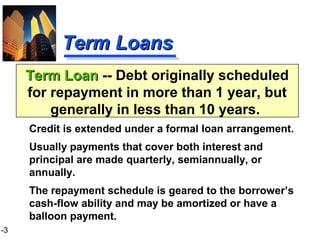 1-3
Term LoanTerm Loan -- Debt originally scheduled
for repayment in more than 1 year, but
generally in less than 10 years.
Term LoansTerm Loans
Credit is extended under a formal loan arrangement.
Usually payments that cover both interest and
principal are made quarterly, semiannually, or
annually.
The repayment schedule is geared to the borrower’s
cash-flow ability and may be amortized or have a
balloon payment.
 