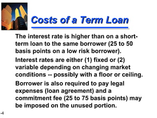 1-4
Costs of a Term LoanCosts of a Term Loan
The interest rate is higher than on a short-
term loan to the same borrower (25 to 50
basis points on a low risk borrower).
Interest rates are either (1) fixed or (2)
variable depending on changing market
conditions -- possibly with a floor or ceiling.
Borrower is also required to pay legal
expenses (loan agreement) and a
commitment fee (25 to 75 basis points) may
be imposed on the unused portion.
 