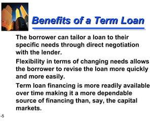 1-5
Benefits of a Term LoanBenefits of a Term Loan
The borrower can tailor a loan to their
specific needs through direct negotiation
with the lender.
Flexibility in terms of changing needs allows
the borrower to revise the loan more quickly
and more easily.
Term loan financing is more readily available
over time making it a more dependable
source of financing than, say, the capital
markets.
 