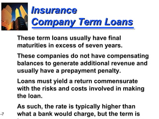 1-7
InsuranceInsurance
Company Term LoansCompany Term Loans
These term loans usually have final
maturities in excess of seven years.
These companies do not have compensating
balances to generate additional revenue and
usually have a prepayment penalty.
Loans must yield a return commensurate
with the risks and costs involved in making
the loan.
As such, the rate is typically higher than
what a bank would charge, but the term is
 