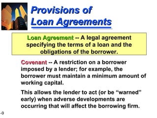 1-9
Provisions ofProvisions of
Loan AgreementsLoan Agreements
CovenantCovenant -- A restriction on a borrower
imposed by a lender; for example, the
borrower must maintain a minimum amount of
working capital.
This allows the lender to act (or be “warned”
early) when adverse developments are
occurring that will affect the borrowing firm.
Loan AgreementLoan Agreement -- A legal agreement
specifying the terms of a loan and the
obligations of the borrower.
 