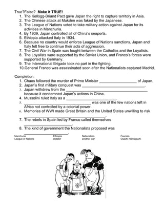 True?False? Make it TRUE!
   1. The Kellogg-Briand Pact gave Japan the right to capture territory in Asia.
   2. The Chinese attack at Mukden was faked by the Japanese.
   3. The League of Nations voted to take military action against Japan for its
      activities in Manchuria.
   4. By 1939, Japan controlled all of China’s seaports.
   5. Ethiopia attacked Italy in 1934.
   6. Because no country would enforce League of Nations sanctions, Japan and
      Italy felt free to continue their acts of aggression.
   7. The Civil War in Spain was fought between the Catholics and the Loyalists.
   8. The Loyalists were supported by the Soviet Union, and Franco’s forces were
      supported by Germany.
   9. The International Brigade took no part in the fighting.
   10.General Franco was assassinated soon after the Nationalists captured Madrid.

Completion:
  1. Chaos followed the murder of Prime Minister __________________ of Japan.
  2. Japan’s first military conquest was ______________________________.
  3. Japan withdrew from the _______________________________________
     because it condemned Japan’s actions in China.
  4. Mussolini ruled Italy as a ________________________.
  5. ________________________________ was one of the few nations left in
     Africa not controlled by a colonial power.
  6. Memories of WWI made Great Britain and the United States unwilling to risk
     _______________________________________.
  7. The rebels in Spain led by Franco called themselves
     _______________________.
  8. The kind of government the Nationalists proposed was
     _____________________.
Manchuria             Ethiopia         Nationalists           Fascists
League of Nations     dictator         another war            Osachi Hamaguchi
 