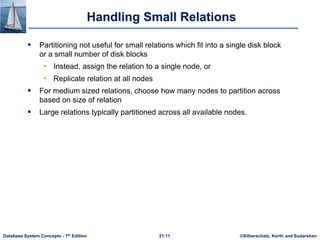 ©Silberschatz, Korth and Sudarshan
21.11
Database System Concepts - 7th Edition
Handling Small Relations
 Partitioning not useful for small relations which fit into a single disk block
or a small number of disk blocks
• Instead, assign the relation to a single node, or
• Replicate relation at all nodes
 For medium sized relations, choose how many nodes to partition across
based on size of relation
 Large relations typically partitioned across all available nodes.
 