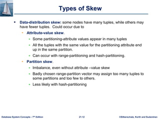 ©Silberschatz, Korth and Sudarshan
21.12
Database System Concepts - 7th Edition
Types of Skew
 Data-distribution skew: some nodes have many tuples, while others may
have fewer tuples. Could occur due to
• Attribute-value skew.
 Some partitioning-attribute values appear in many tuples
 All the tuples with the same value for the partitioning attribute end
up in the same partition.
 Can occur with range-partitioning and hash-partitioning.
• Partition skew.
 Imbalance, even without attribute –value skew
 Badly chosen range-partition vector may assign too many tuples to
some partitions and too few to others.
 Less likely with hash-partitioning
 
