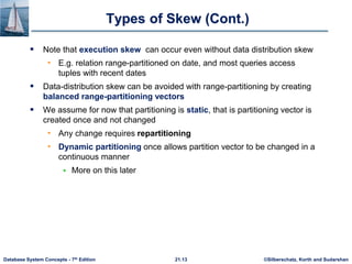 ©Silberschatz, Korth and Sudarshan
21.13
Database System Concepts - 7th Edition
Types of Skew (Cont.)
 Note that execution skew can occur even without data distribution skew
• E.g. relation range-partitioned on date, and most queries access
tuples with recent dates
 Data-distribution skew can be avoided with range-partitioning by creating
balanced range-partitioning vectors
 We assume for now that partitioning is static, that is partitioning vector is
created once and not changed
• Any change requires repartitioning
• Dynamic partitioning once allows partition vector to be changed in a
continuous manner
 More on this later
 