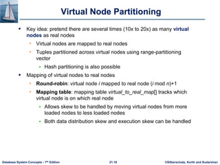©Silberschatz, Korth and Sudarshan
21.16
Database System Concepts - 7th Edition
Virtual Node Partitioning
 Key idea: pretend there are several times (10x to 20x) as many virtual
nodes as real nodes
• Virtual nodes are mapped to real nodes
• Tuples partitioned across virtual nodes using range-partitioning
vector
 Hash partitioning is also possible
 Mapping of virtual nodes to real nodes
• Round-robin: virtual node i mapped to real node (i mod n)+1
• Mapping table: mapping table virtual_to_real_map[] tracks which
virtual node is on which real node
 Allows skew to be handled by moving virtual nodes from more
loaded nodes to less loaded nodes
 Both data distribution skew and execution skew can be handled
 