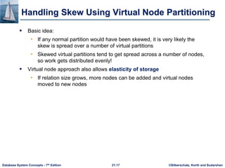 ©Silberschatz, Korth and Sudarshan
21.17
Database System Concepts - 7th Edition
Handling Skew Using Virtual Node Partitioning
 Basic idea:
• If any normal partition would have been skewed, it is very likely the
skew is spread over a number of virtual partitions
• Skewed virtual partitions tend to get spread across a number of nodes,
so work gets distributed evenly!
 Virtual node approach also allows elasticity of storage
• If relation size grows, more nodes can be added and virtual nodes
moved to new nodes
 