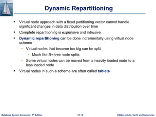 ©Silberschatz, Korth and Sudarshan
21.18
Database System Concepts - 7th Edition
Dynamic Repartitioning
 Virtual node approach with a fixed partitioning vector cannot handle
significant changes in data distribution over time
 Complete repartitioning is expensive and intrusive
 Dynamic repartitioning can be done incrementally using virtual node
scheme
• Virtual nodes that become too big can be split
 Much like B+-tree node splits
• Some virtual nodes can be moved from a heavily loaded node to a
less loaded node
 Virtual nodes in such a scheme are often called tablets
 