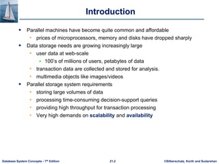 ©Silberschatz, Korth and Sudarshan
21.2
Database System Concepts - 7th Edition
Introduction
 Parallel machines have become quite common and affordable
• prices of microprocessors, memory and disks have dropped sharply
 Data storage needs are growing increasingly large
• user data at web-scale
 100’s of millions of users, petabytes of data
• transaction data are collected and stored for analysis.
• multimedia objects like images/videos
 Parallel storage system requirements
• storing large volumes of data
• processing time-consuming decision-support queries
• providing high throughput for transaction processing
• Very high demands on scalability and availability
 