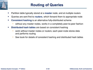 ©Silberschatz, Korth and Sudarshan
21.20
Database System Concepts - 7th Edition
Routing of Queries
 Partition table typically stored at a master node, and at multiple routers
 Queries are sent first to routers, which forward them to appropriate node
 Consistent hashing is an alternative fully-distributed scheme
• without any master nodes, works in a completely peer-to-peer fashion
 Distributed hash tables are based on consistent hashing
• work without master nodes or routers; each peer-node stores data
and performs routing
• See book for details of consistent hashing and distributed hash tables
 