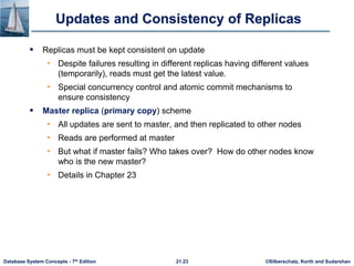 ©Silberschatz, Korth and Sudarshan
21.23
Database System Concepts - 7th Edition
Updates and Consistency of Replicas
 Replicas must be kept consistent on update
• Despite failures resulting in different replicas having different values
(temporarily), reads must get the latest value.
• Special concurrency control and atomic commit mechanisms to
ensure consistency
 Master replica (primary copy) scheme
• All updates are sent to master, and then replicated to other nodes
• Reads are performed at master
• But what if master fails? Who takes over? How do other nodes know
who is the new master?
• Details in Chapter 23
 