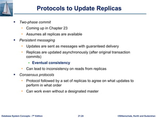 ©Silberschatz, Korth and Sudarshan
21.24
Database System Concepts - 7th Edition
Protocols to Update Replicas
 Two-phase commit
• Coming up in Chapter 23
• Assumes all replicas are available
 Persistent messaging
• Updates are sent as messages with guaranteed delivery
• Replicas are updated asynchronously (after original transaction
commits)
 Eventual consistency
• Can lead to inconsistency on reads from replicas
 Consensus protocols
• Protocol followed by a set of replicas to agree on what updates to
perform in what order
• Can work even without a designated master
 