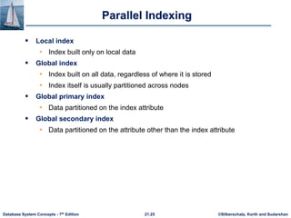 ©Silberschatz, Korth and Sudarshan
21.25
Database System Concepts - 7th Edition
Parallel Indexing
 Local index
• Index built only on local data
 Global index
• Index built on all data, regardless of where it is stored
• Index itself is usually partitioned across nodes
 Global primary index
• Data partitioned on the index attribute
 Global secondary index
• Data partitioned on the attribute other than the index attribute
 
