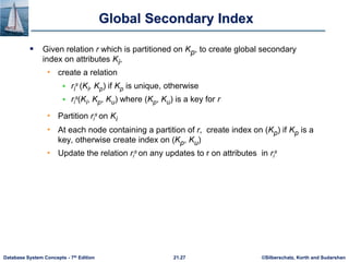 ©Silberschatz, Korth and Sudarshan
21.27
Database System Concepts - 7th Edition
Global Secondary Index
 Given relation r which is partitioned on Kp, to create global secondary
index on attributes Ki,
• create a relation
 ri
s (Ki, Kp) if Kp is unique, otherwise
 ri
s(Ki, Kp, Ku) where (Kp, Ku) is a key for r
• Partition ri
s on Ki
• At each node containing a partition of r, create index on (Kp) if Kp is a
key, otherwise create index on (Kp, Ku)
• Update the relation ri
s on any updates to r on attributes in ri
s
 