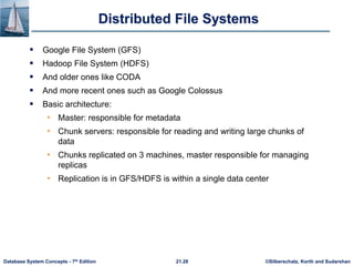 ©Silberschatz, Korth and Sudarshan
21.28
Database System Concepts - 7th Edition
Distributed File Systems
 Google File System (GFS)
 Hadoop File System (HDFS)
 And older ones like CODA
 And more recent ones such as Google Colossus
 Basic architecture:
• Master: responsible for metadata
• Chunk servers: responsible for reading and writing large chunks of
data
• Chunks replicated on 3 machines, master responsible for managing
replicas
• Replication is in GFS/HDFS is within a single data center
 