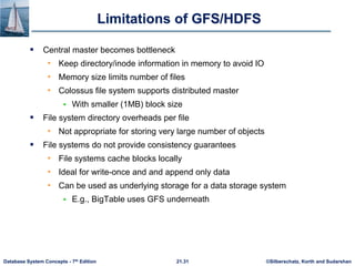 ©Silberschatz, Korth and Sudarshan
21.31
Database System Concepts - 7th Edition
Limitations of GFS/HDFS
 Central master becomes bottleneck
• Keep directory/inode information in memory to avoid IO
• Memory size limits number of files
• Colossus file system supports distributed master
 With smaller (1MB) block size
 File system directory overheads per file
• Not appropriate for storing very large number of objects
 File systems do not provide consistency guarantees
• File systems cache blocks locally
• Ideal for write-once and and append only data
• Can be used as underlying storage for a data storage system
 E.g., BigTable uses GFS underneath
 